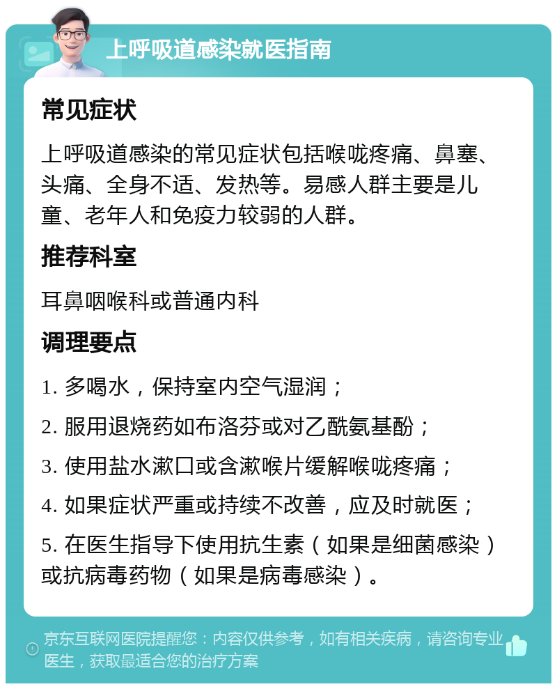 上呼吸道感染就医指南 常见症状 上呼吸道感染的常见症状包括喉咙疼痛、鼻塞、头痛、全身不适、发热等。易感人群主要是儿童、老年人和免疫力较弱的人群。 推荐科室 耳鼻咽喉科或普通内科 调理要点 1. 多喝水，保持室内空气湿润； 2. 服用退烧药如布洛芬或对乙酰氨基酚； 3. 使用盐水漱口或含漱喉片缓解喉咙疼痛； 4. 如果症状严重或持续不改善，应及时就医； 5. 在医生指导下使用抗生素（如果是细菌感染）或抗病毒药物（如果是病毒感染）。