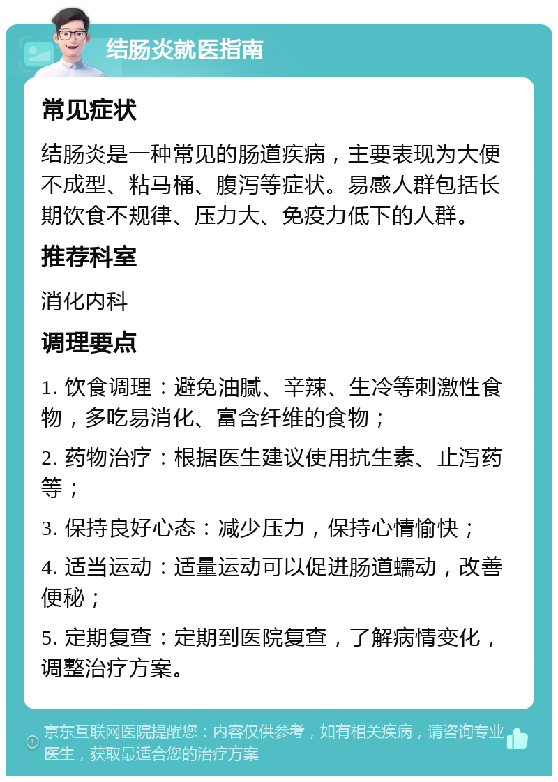 结肠炎就医指南 常见症状 结肠炎是一种常见的肠道疾病，主要表现为大便不成型、粘马桶、腹泻等症状。易感人群包括长期饮食不规律、压力大、免疫力低下的人群。 推荐科室 消化内科 调理要点 1. 饮食调理：避免油腻、辛辣、生冷等刺激性食物，多吃易消化、富含纤维的食物； 2. 药物治疗：根据医生建议使用抗生素、止泻药等； 3. 保持良好心态：减少压力，保持心情愉快； 4. 适当运动：适量运动可以促进肠道蠕动，改善便秘； 5. 定期复查：定期到医院复查，了解病情变化，调整治疗方案。