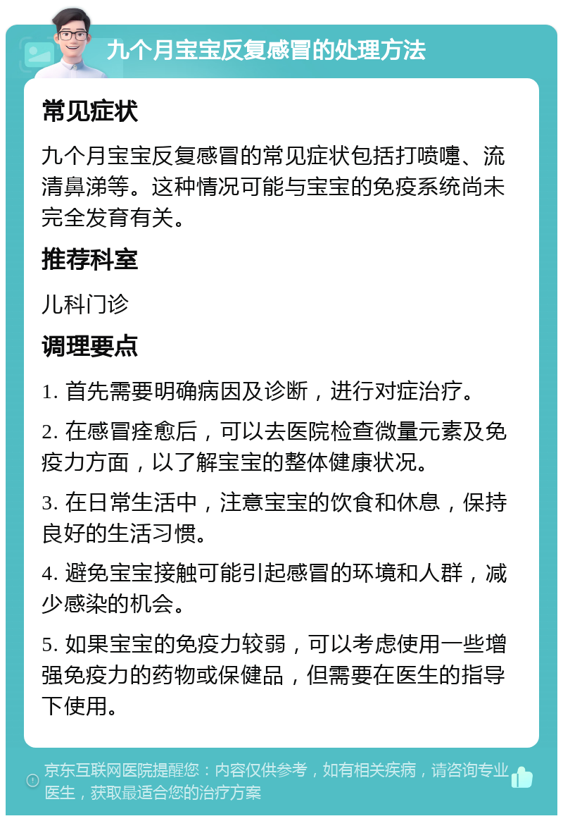 九个月宝宝反复感冒的处理方法 常见症状 九个月宝宝反复感冒的常见症状包括打喷嚏、流清鼻涕等。这种情况可能与宝宝的免疫系统尚未完全发育有关。 推荐科室 儿科门诊 调理要点 1. 首先需要明确病因及诊断，进行对症治疗。 2. 在感冒痊愈后，可以去医院检查微量元素及免疫力方面，以了解宝宝的整体健康状况。 3. 在日常生活中，注意宝宝的饮食和休息，保持良好的生活习惯。 4. 避免宝宝接触可能引起感冒的环境和人群，减少感染的机会。 5. 如果宝宝的免疫力较弱，可以考虑使用一些增强免疫力的药物或保健品，但需要在医生的指导下使用。