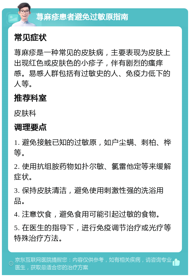 荨麻疹患者避免过敏原指南 常见症状 荨麻疹是一种常见的皮肤病，主要表现为皮肤上出现红色或皮肤色的小疹子，伴有剧烈的瘙痒感。易感人群包括有过敏史的人、免疫力低下的人等。 推荐科室 皮肤科 调理要点 1. 避免接触已知的过敏原，如户尘螨、刺柏、桦等。 2. 使用抗组胺药物如扑尔敏、氯雷他定等来缓解症状。 3. 保持皮肤清洁，避免使用刺激性强的洗浴用品。 4. 注意饮食，避免食用可能引起过敏的食物。 5. 在医生的指导下，进行免疫调节治疗或光疗等特殊治疗方法。