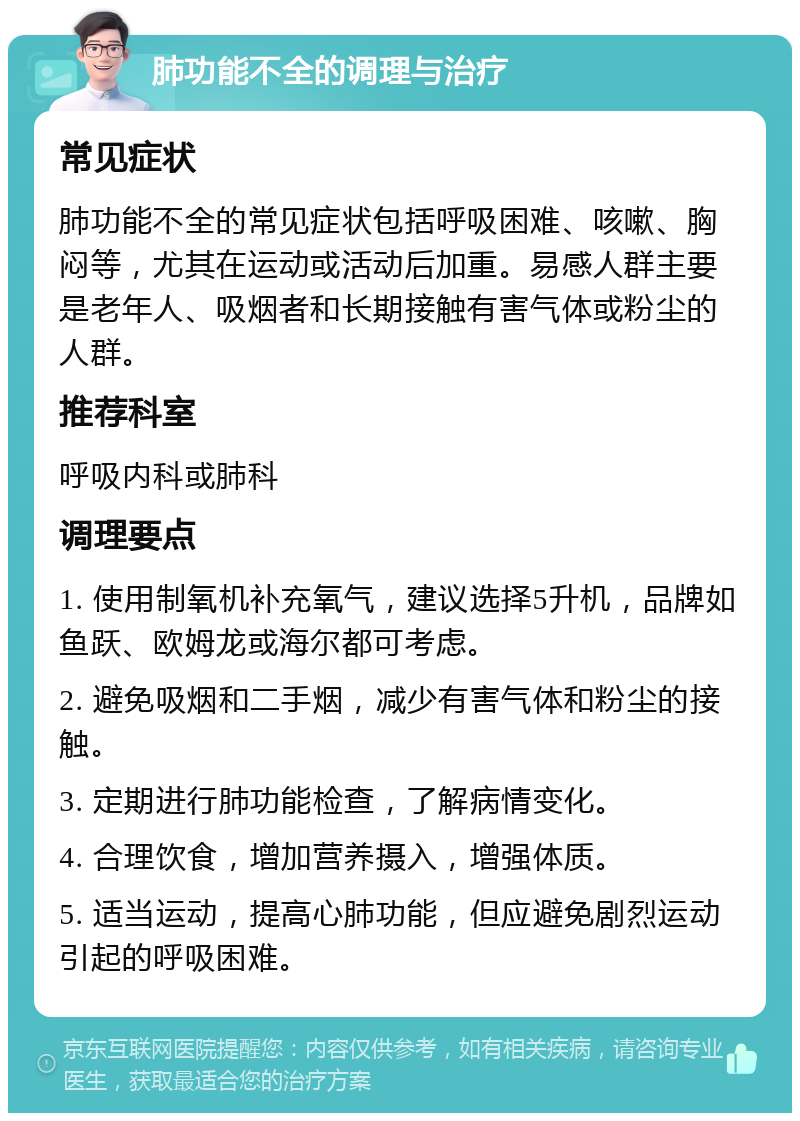 肺功能不全的调理与治疗 常见症状 肺功能不全的常见症状包括呼吸困难、咳嗽、胸闷等，尤其在运动或活动后加重。易感人群主要是老年人、吸烟者和长期接触有害气体或粉尘的人群。 推荐科室 呼吸内科或肺科 调理要点 1. 使用制氧机补充氧气，建议选择5升机，品牌如鱼跃、欧姆龙或海尔都可考虑。 2. 避免吸烟和二手烟，减少有害气体和粉尘的接触。 3. 定期进行肺功能检查，了解病情变化。 4. 合理饮食，增加营养摄入，增强体质。 5. 适当运动，提高心肺功能，但应避免剧烈运动引起的呼吸困难。