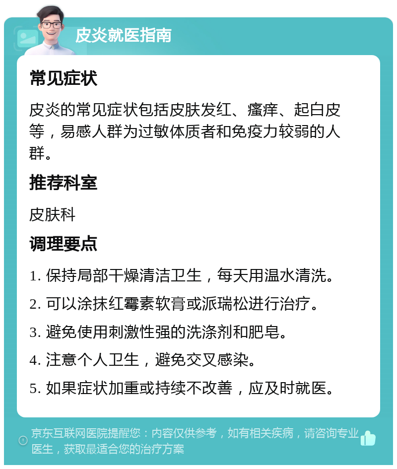 皮炎就医指南 常见症状 皮炎的常见症状包括皮肤发红、瘙痒、起白皮等，易感人群为过敏体质者和免疫力较弱的人群。 推荐科室 皮肤科 调理要点 1. 保持局部干燥清洁卫生，每天用温水清洗。 2. 可以涂抹红霉素软膏或派瑞松进行治疗。 3. 避免使用刺激性强的洗涤剂和肥皂。 4. 注意个人卫生，避免交叉感染。 5. 如果症状加重或持续不改善，应及时就医。