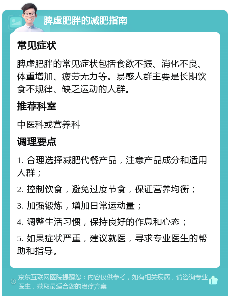 脾虚肥胖的减肥指南 常见症状 脾虚肥胖的常见症状包括食欲不振、消化不良、体重增加、疲劳无力等。易感人群主要是长期饮食不规律、缺乏运动的人群。 推荐科室 中医科或营养科 调理要点 1. 合理选择减肥代餐产品，注意产品成分和适用人群； 2. 控制饮食，避免过度节食，保证营养均衡； 3. 加强锻炼，增加日常运动量； 4. 调整生活习惯，保持良好的作息和心态； 5. 如果症状严重，建议就医，寻求专业医生的帮助和指导。