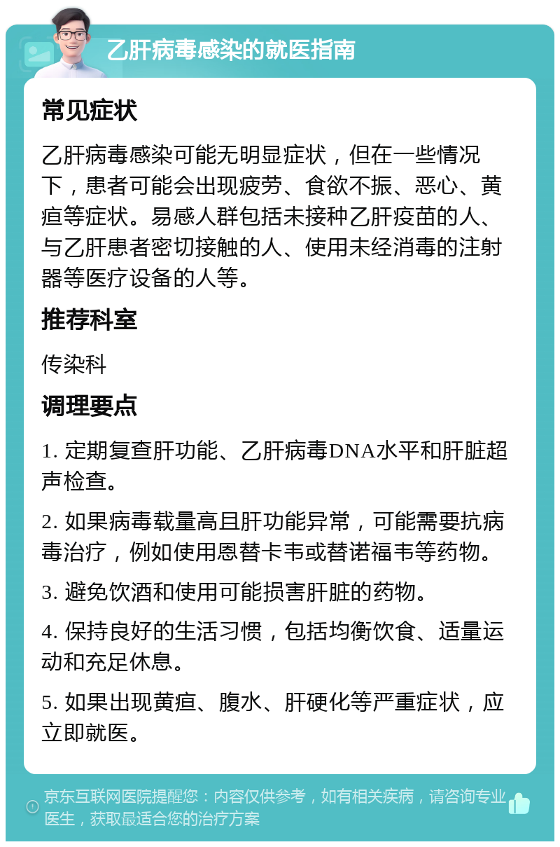 乙肝病毒感染的就医指南 常见症状 乙肝病毒感染可能无明显症状，但在一些情况下，患者可能会出现疲劳、食欲不振、恶心、黄疸等症状。易感人群包括未接种乙肝疫苗的人、与乙肝患者密切接触的人、使用未经消毒的注射器等医疗设备的人等。 推荐科室 传染科 调理要点 1. 定期复查肝功能、乙肝病毒DNA水平和肝脏超声检查。 2. 如果病毒载量高且肝功能异常，可能需要抗病毒治疗，例如使用恩替卡韦或替诺福韦等药物。 3. 避免饮酒和使用可能损害肝脏的药物。 4. 保持良好的生活习惯，包括均衡饮食、适量运动和充足休息。 5. 如果出现黄疸、腹水、肝硬化等严重症状，应立即就医。