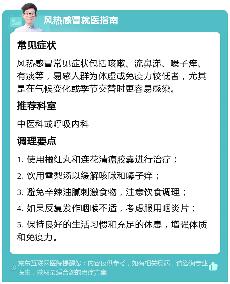 风热感冒就医指南 常见症状 风热感冒常见症状包括咳嗽、流鼻涕、嗓子痒、有痰等，易感人群为体虚或免疫力较低者，尤其是在气候变化或季节交替时更容易感染。 推荐科室 中医科或呼吸内科 调理要点 1. 使用橘红丸和连花清瘟胶囊进行治疗； 2. 饮用雪梨汤以缓解咳嗽和嗓子痒； 3. 避免辛辣油腻刺激食物，注意饮食调理； 4. 如果反复发作咽喉不适，考虑服用咽炎片； 5. 保持良好的生活习惯和充足的休息，增强体质和免疫力。