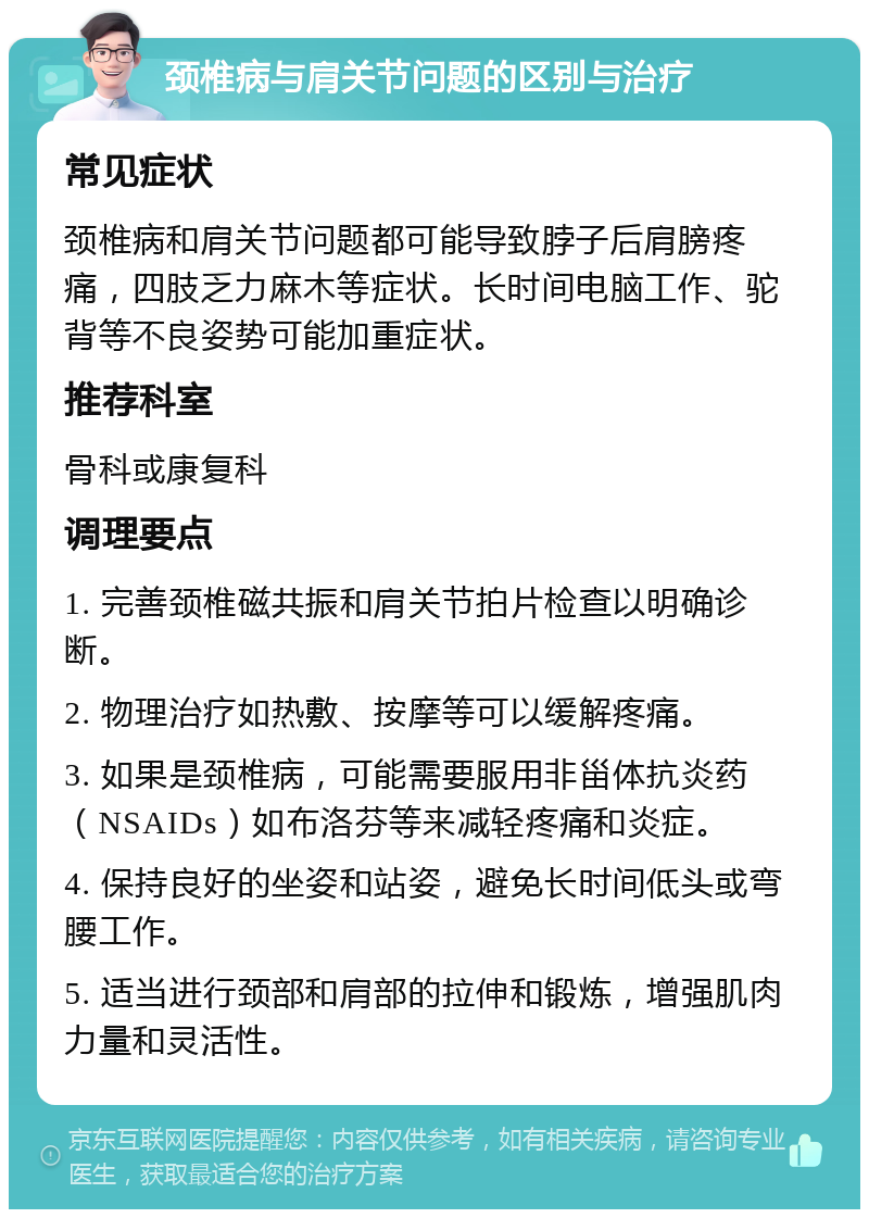 颈椎病与肩关节问题的区别与治疗 常见症状 颈椎病和肩关节问题都可能导致脖子后肩膀疼痛，四肢乏力麻木等症状。长时间电脑工作、驼背等不良姿势可能加重症状。 推荐科室 骨科或康复科 调理要点 1. 完善颈椎磁共振和肩关节拍片检查以明确诊断。 2. 物理治疗如热敷、按摩等可以缓解疼痛。 3. 如果是颈椎病，可能需要服用非甾体抗炎药（NSAIDs）如布洛芬等来减轻疼痛和炎症。 4. 保持良好的坐姿和站姿，避免长时间低头或弯腰工作。 5. 适当进行颈部和肩部的拉伸和锻炼，增强肌肉力量和灵活性。