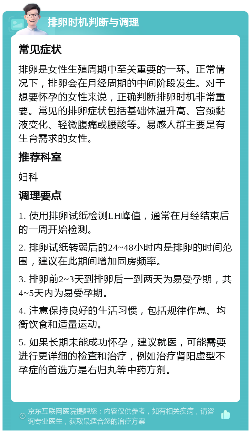 排卵时机判断与调理 常见症状 排卵是女性生殖周期中至关重要的一环。正常情况下，排卵会在月经周期的中间阶段发生。对于想要怀孕的女性来说，正确判断排卵时机非常重要。常见的排卵症状包括基础体温升高、宫颈黏液变化、轻微腹痛或腰酸等。易感人群主要是有生育需求的女性。 推荐科室 妇科 调理要点 1. 使用排卵试纸检测LH峰值，通常在月经结束后的一周开始检测。 2. 排卵试纸转弱后的24~48小时内是排卵的时间范围，建议在此期间增加同房频率。 3. 排卵前2~3天到排卵后一到两天为易受孕期，共4~5天内为易受孕期。 4. 注意保持良好的生活习惯，包括规律作息、均衡饮食和适量运动。 5. 如果长期未能成功怀孕，建议就医，可能需要进行更详细的检查和治疗，例如治疗肾阳虚型不孕症的首选方是右归丸等中药方剂。