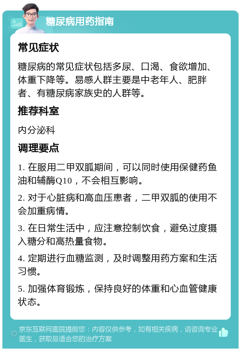 糖尿病用药指南 常见症状 糖尿病的常见症状包括多尿、口渴、食欲增加、体重下降等。易感人群主要是中老年人、肥胖者、有糖尿病家族史的人群等。 推荐科室 内分泌科 调理要点 1. 在服用二甲双胍期间，可以同时使用保健药鱼油和辅酶Q10，不会相互影响。 2. 对于心脏病和高血压患者，二甲双胍的使用不会加重病情。 3. 在日常生活中，应注意控制饮食，避免过度摄入糖分和高热量食物。 4. 定期进行血糖监测，及时调整用药方案和生活习惯。 5. 加强体育锻炼，保持良好的体重和心血管健康状态。