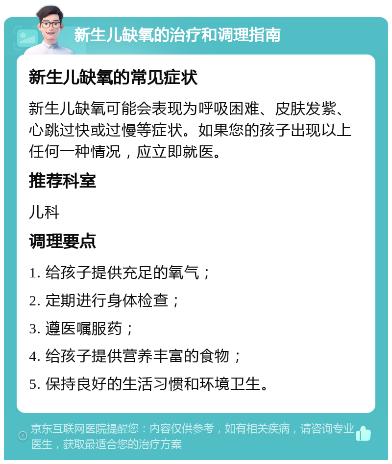 新生儿缺氧的治疗和调理指南 新生儿缺氧的常见症状 新生儿缺氧可能会表现为呼吸困难、皮肤发紫、心跳过快或过慢等症状。如果您的孩子出现以上任何一种情况，应立即就医。 推荐科室 儿科 调理要点 1. 给孩子提供充足的氧气； 2. 定期进行身体检查； 3. 遵医嘱服药； 4. 给孩子提供营养丰富的食物； 5. 保持良好的生活习惯和环境卫生。