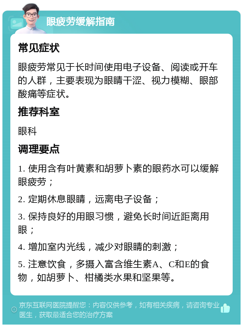 眼疲劳缓解指南 常见症状 眼疲劳常见于长时间使用电子设备、阅读或开车的人群，主要表现为眼睛干涩、视力模糊、眼部酸痛等症状。 推荐科室 眼科 调理要点 1. 使用含有叶黄素和胡萝卜素的眼药水可以缓解眼疲劳； 2. 定期休息眼睛，远离电子设备； 3. 保持良好的用眼习惯，避免长时间近距离用眼； 4. 增加室内光线，减少对眼睛的刺激； 5. 注意饮食，多摄入富含维生素A、C和E的食物，如胡萝卜、柑橘类水果和坚果等。