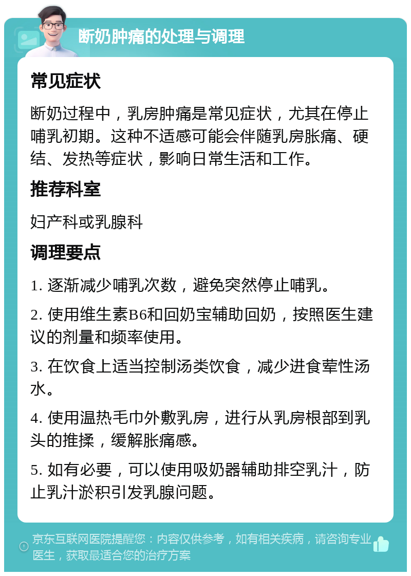 断奶肿痛的处理与调理 常见症状 断奶过程中，乳房肿痛是常见症状，尤其在停止哺乳初期。这种不适感可能会伴随乳房胀痛、硬结、发热等症状，影响日常生活和工作。 推荐科室 妇产科或乳腺科 调理要点 1. 逐渐减少哺乳次数，避免突然停止哺乳。 2. 使用维生素B6和回奶宝辅助回奶，按照医生建议的剂量和频率使用。 3. 在饮食上适当控制汤类饮食，减少进食荤性汤水。 4. 使用温热毛巾外敷乳房，进行从乳房根部到乳头的推揉，缓解胀痛感。 5. 如有必要，可以使用吸奶器辅助排空乳汁，防止乳汁淤积引发乳腺问题。