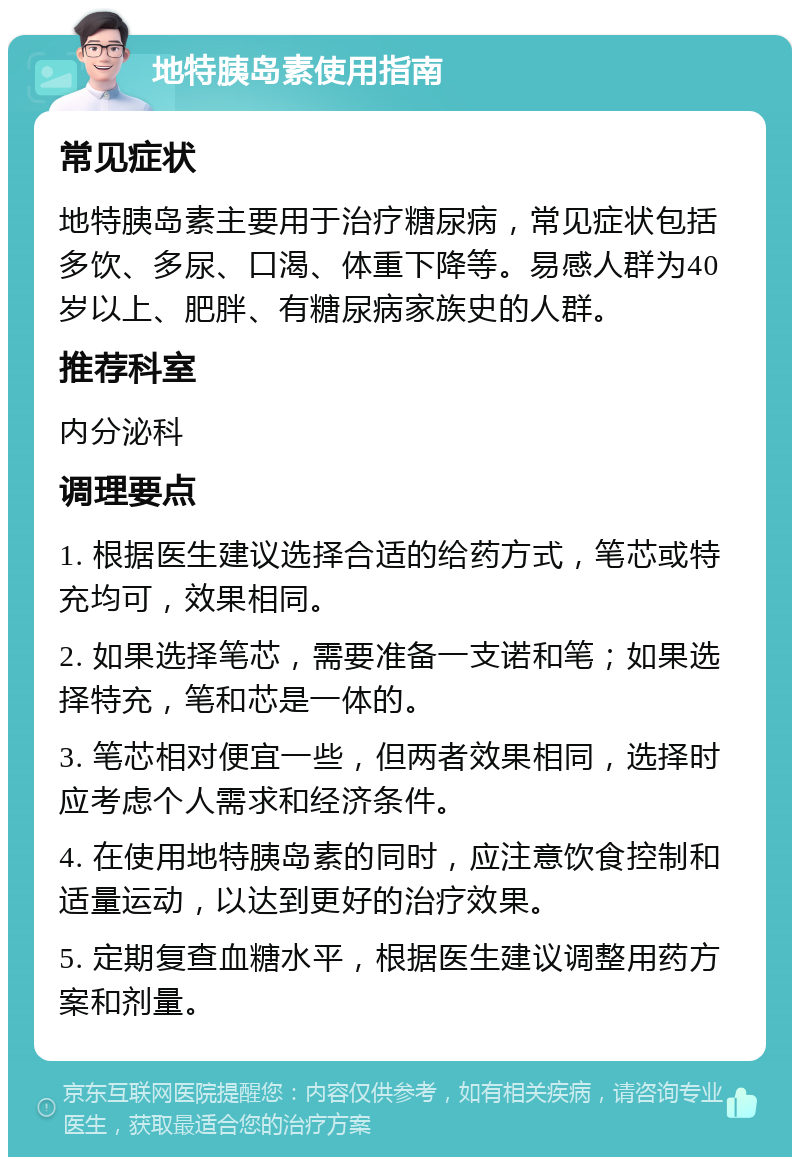 地特胰岛素使用指南 常见症状 地特胰岛素主要用于治疗糖尿病，常见症状包括多饮、多尿、口渴、体重下降等。易感人群为40岁以上、肥胖、有糖尿病家族史的人群。 推荐科室 内分泌科 调理要点 1. 根据医生建议选择合适的给药方式，笔芯或特充均可，效果相同。 2. 如果选择笔芯，需要准备一支诺和笔；如果选择特充，笔和芯是一体的。 3. 笔芯相对便宜一些，但两者效果相同，选择时应考虑个人需求和经济条件。 4. 在使用地特胰岛素的同时，应注意饮食控制和适量运动，以达到更好的治疗效果。 5. 定期复查血糖水平，根据医生建议调整用药方案和剂量。