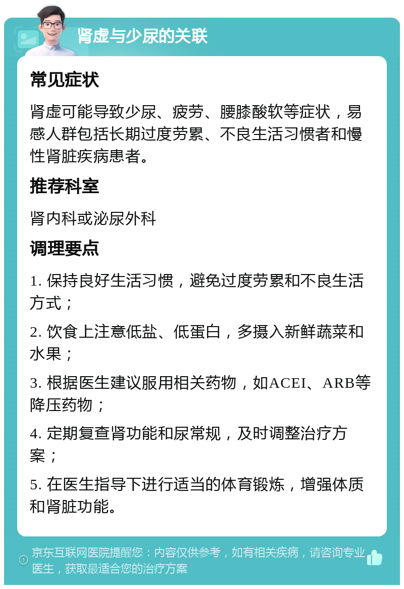 肾虚与少尿的关联 常见症状 肾虚可能导致少尿、疲劳、腰膝酸软等症状，易感人群包括长期过度劳累、不良生活习惯者和慢性肾脏疾病患者。 推荐科室 肾内科或泌尿外科 调理要点 1. 保持良好生活习惯，避免过度劳累和不良生活方式； 2. 饮食上注意低盐、低蛋白，多摄入新鲜蔬菜和水果； 3. 根据医生建议服用相关药物，如ACEI、ARB等降压药物； 4. 定期复查肾功能和尿常规，及时调整治疗方案； 5. 在医生指导下进行适当的体育锻炼，增强体质和肾脏功能。