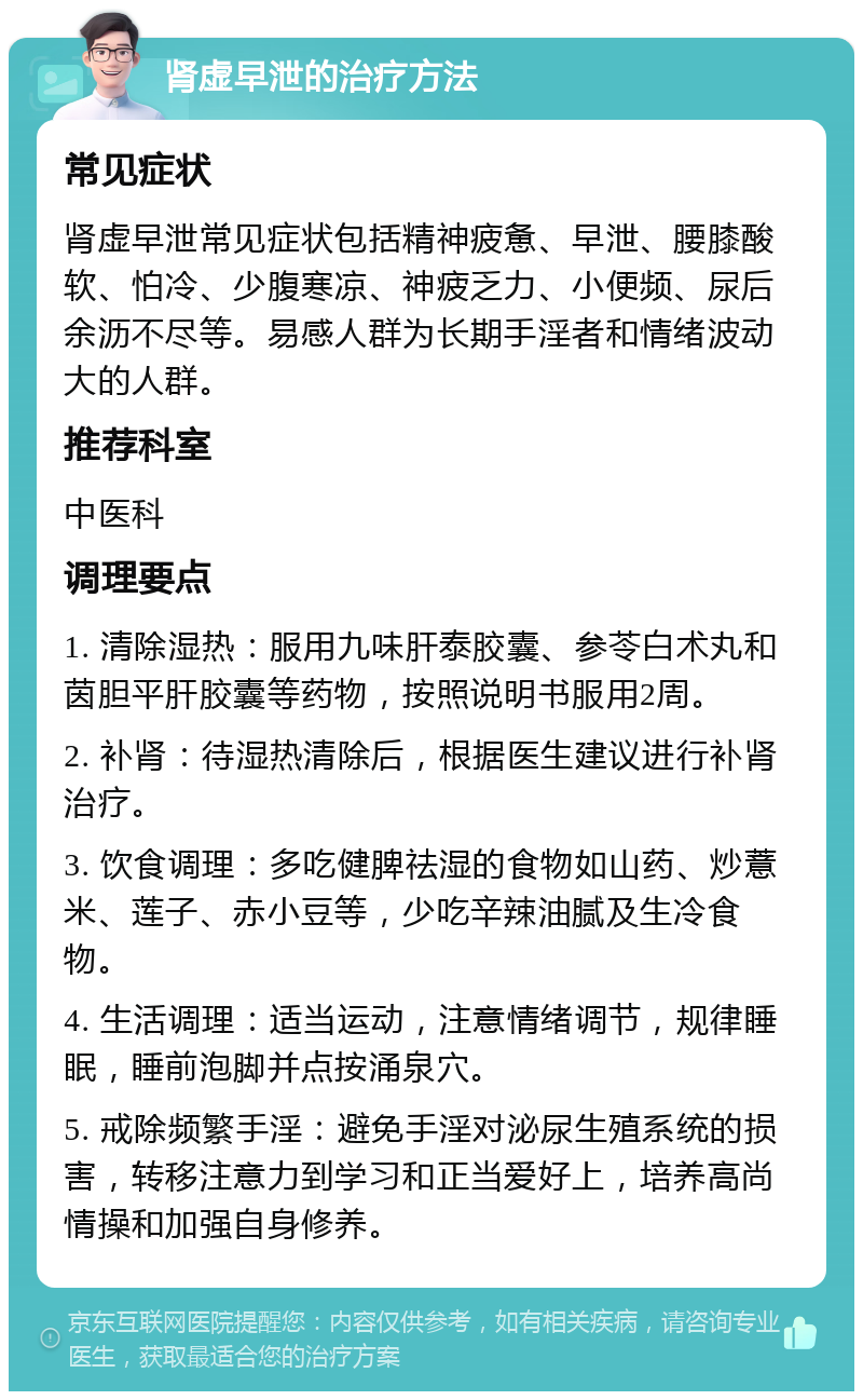 肾虚早泄的治疗方法 常见症状 肾虚早泄常见症状包括精神疲惫、早泄、腰膝酸软、怕冷、少腹寒凉、神疲乏力、小便频、尿后余沥不尽等。易感人群为长期手淫者和情绪波动大的人群。 推荐科室 中医科 调理要点 1. 清除湿热：服用九味肝泰胶囊、参苓白术丸和茵胆平肝胶囊等药物，按照说明书服用2周。 2. 补肾：待湿热清除后，根据医生建议进行补肾治疗。 3. 饮食调理：多吃健脾祛湿的食物如山药、炒薏米、莲子、赤小豆等，少吃辛辣油腻及生冷食物。 4. 生活调理：适当运动，注意情绪调节，规律睡眠，睡前泡脚并点按涌泉穴。 5. 戒除频繁手淫：避免手淫对泌尿生殖系统的损害，转移注意力到学习和正当爱好上，培养高尚情操和加强自身修养。