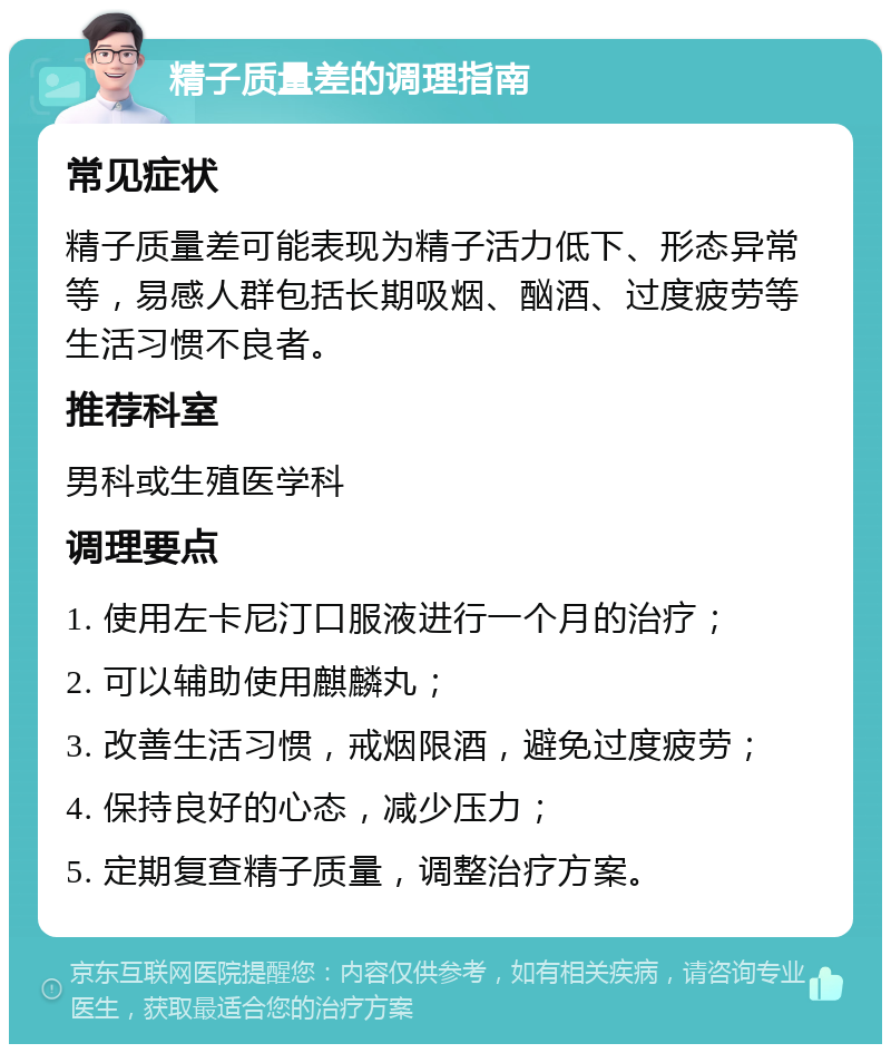 精子质量差的调理指南 常见症状 精子质量差可能表现为精子活力低下、形态异常等，易感人群包括长期吸烟、酗酒、过度疲劳等生活习惯不良者。 推荐科室 男科或生殖医学科 调理要点 1. 使用左卡尼汀口服液进行一个月的治疗； 2. 可以辅助使用麒麟丸； 3. 改善生活习惯，戒烟限酒，避免过度疲劳； 4. 保持良好的心态，减少压力； 5. 定期复查精子质量，调整治疗方案。