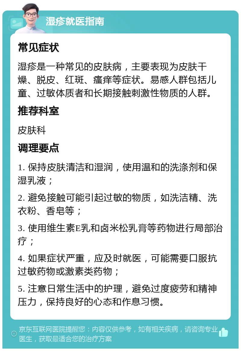 湿疹就医指南 常见症状 湿疹是一种常见的皮肤病，主要表现为皮肤干燥、脱皮、红斑、瘙痒等症状。易感人群包括儿童、过敏体质者和长期接触刺激性物质的人群。 推荐科室 皮肤科 调理要点 1. 保持皮肤清洁和湿润，使用温和的洗涤剂和保湿乳液； 2. 避免接触可能引起过敏的物质，如洗洁精、洗衣粉、香皂等； 3. 使用维生素E乳和卤米松乳膏等药物进行局部治疗； 4. 如果症状严重，应及时就医，可能需要口服抗过敏药物或激素类药物； 5. 注意日常生活中的护理，避免过度疲劳和精神压力，保持良好的心态和作息习惯。