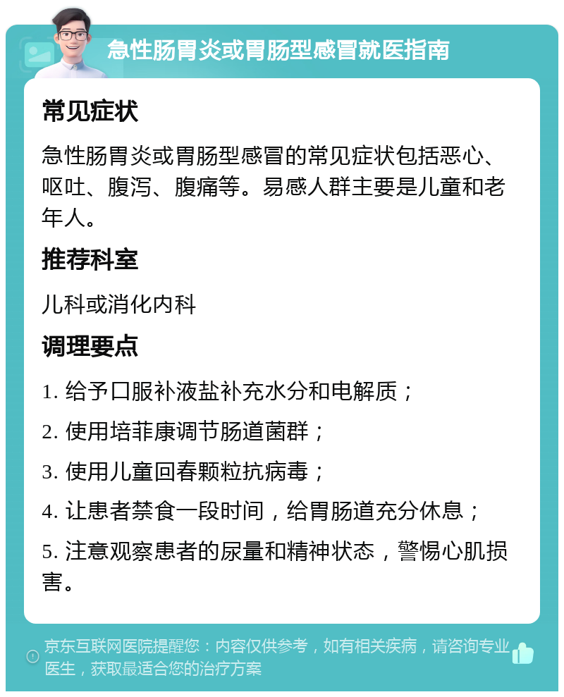 急性肠胃炎或胃肠型感冒就医指南 常见症状 急性肠胃炎或胃肠型感冒的常见症状包括恶心、呕吐、腹泻、腹痛等。易感人群主要是儿童和老年人。 推荐科室 儿科或消化内科 调理要点 1. 给予口服补液盐补充水分和电解质； 2. 使用培菲康调节肠道菌群； 3. 使用儿童回春颗粒抗病毒； 4. 让患者禁食一段时间，给胃肠道充分休息； 5. 注意观察患者的尿量和精神状态，警惕心肌损害。