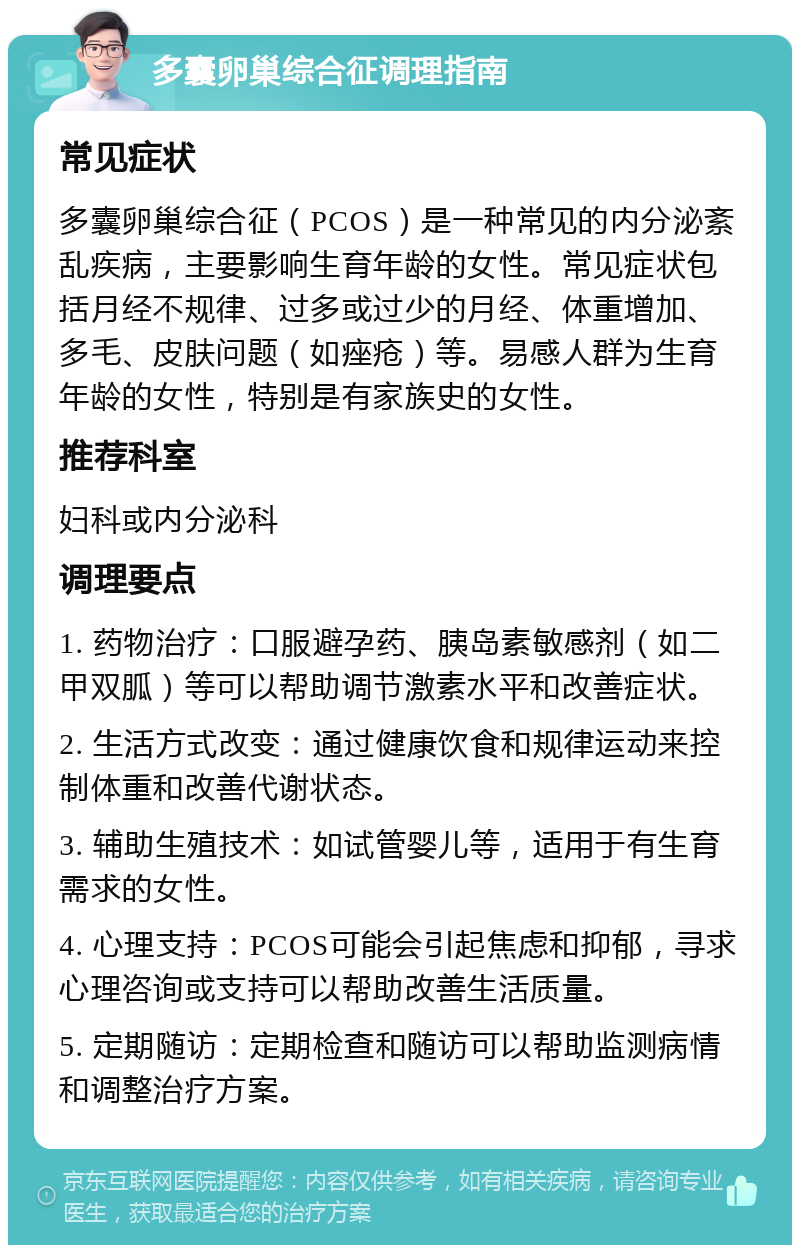 多囊卵巢综合征调理指南 常见症状 多囊卵巢综合征（PCOS）是一种常见的内分泌紊乱疾病，主要影响生育年龄的女性。常见症状包括月经不规律、过多或过少的月经、体重增加、多毛、皮肤问题（如痤疮）等。易感人群为生育年龄的女性，特别是有家族史的女性。 推荐科室 妇科或内分泌科 调理要点 1. 药物治疗：口服避孕药、胰岛素敏感剂（如二甲双胍）等可以帮助调节激素水平和改善症状。 2. 生活方式改变：通过健康饮食和规律运动来控制体重和改善代谢状态。 3. 辅助生殖技术：如试管婴儿等，适用于有生育需求的女性。 4. 心理支持：PCOS可能会引起焦虑和抑郁，寻求心理咨询或支持可以帮助改善生活质量。 5. 定期随访：定期检查和随访可以帮助监测病情和调整治疗方案。