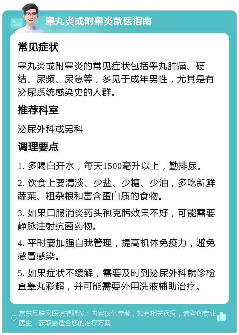 睾丸炎或附睾炎就医指南 常见症状 睾丸炎或附睾炎的常见症状包括睾丸肿痛、硬结、尿频、尿急等，多见于成年男性，尤其是有泌尿系统感染史的人群。 推荐科室 泌尿外科或男科 调理要点 1. 多喝白开水，每天1500毫升以上，勤排尿。 2. 饮食上要清淡、少盐、少糖、少油，多吃新鲜蔬菜、粗杂粮和富含蛋白质的食物。 3. 如果口服消炎药头孢克肟效果不好，可能需要静脉注射抗菌药物。 4. 平时要加强自我管理，提高机体免疫力，避免感冒感染。 5. 如果症状不缓解，需要及时到泌尿外科就诊检查睾丸彩超，并可能需要外用洗液辅助治疗。