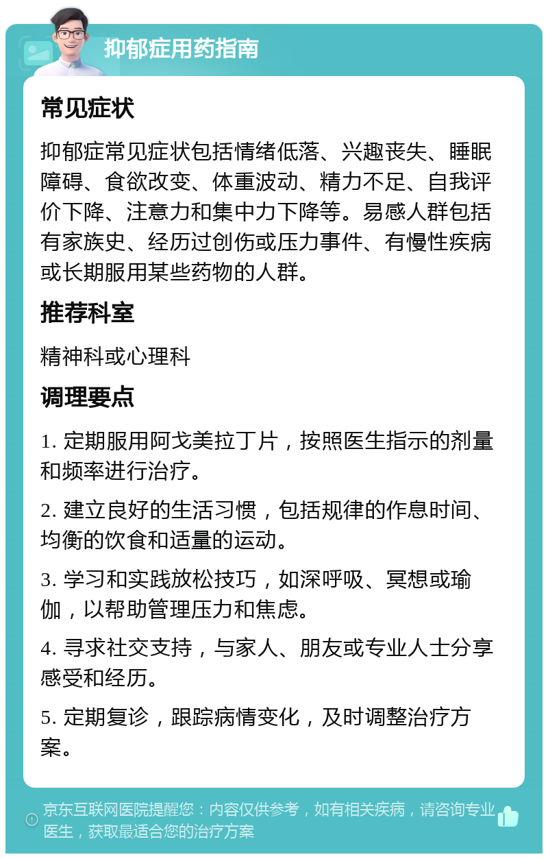 抑郁症用药指南 常见症状 抑郁症常见症状包括情绪低落、兴趣丧失、睡眠障碍、食欲改变、体重波动、精力不足、自我评价下降、注意力和集中力下降等。易感人群包括有家族史、经历过创伤或压力事件、有慢性疾病或长期服用某些药物的人群。 推荐科室 精神科或心理科 调理要点 1. 定期服用阿戈美拉丁片，按照医生指示的剂量和频率进行治疗。 2. 建立良好的生活习惯，包括规律的作息时间、均衡的饮食和适量的运动。 3. 学习和实践放松技巧，如深呼吸、冥想或瑜伽，以帮助管理压力和焦虑。 4. 寻求社交支持，与家人、朋友或专业人士分享感受和经历。 5. 定期复诊，跟踪病情变化，及时调整治疗方案。