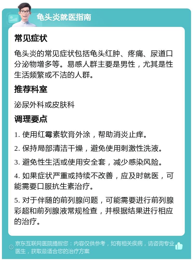 龟头炎就医指南 常见症状 龟头炎的常见症状包括龟头红肿、疼痛、尿道口分泌物增多等。易感人群主要是男性，尤其是性生活频繁或不洁的人群。 推荐科室 泌尿外科或皮肤科 调理要点 1. 使用红霉素软膏外涂，帮助消炎止痒。 2. 保持局部清洁干燥，避免使用刺激性洗液。 3. 避免性生活或使用安全套，减少感染风险。 4. 如果症状严重或持续不改善，应及时就医，可能需要口服抗生素治疗。 5. 对于伴随的前列腺问题，可能需要进行前列腺彩超和前列腺液常规检查，并根据结果进行相应的治疗。