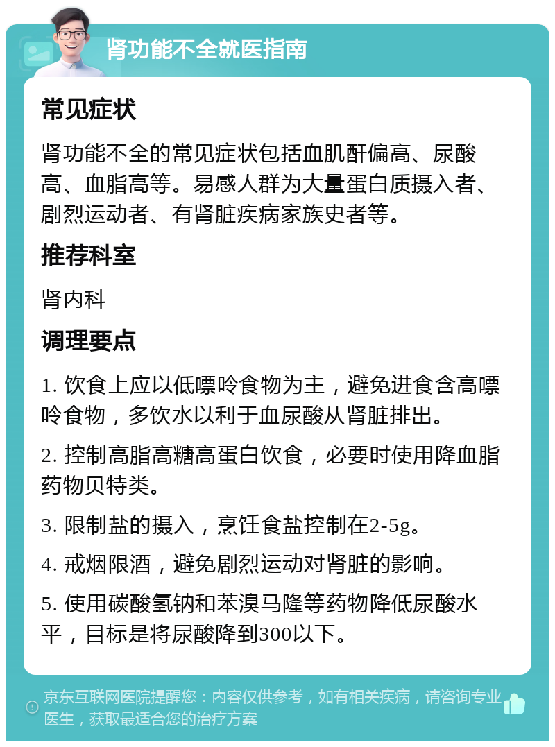 肾功能不全就医指南 常见症状 肾功能不全的常见症状包括血肌酐偏高、尿酸高、血脂高等。易感人群为大量蛋白质摄入者、剧烈运动者、有肾脏疾病家族史者等。 推荐科室 肾内科 调理要点 1. 饮食上应以低嘌呤食物为主，避免进食含高嘌呤食物，多饮水以利于血尿酸从肾脏排出。 2. 控制高脂高糖高蛋白饮食，必要时使用降血脂药物贝特类。 3. 限制盐的摄入，烹饪食盐控制在2-5g。 4. 戒烟限酒，避免剧烈运动对肾脏的影响。 5. 使用碳酸氢钠和苯溴马隆等药物降低尿酸水平，目标是将尿酸降到300以下。