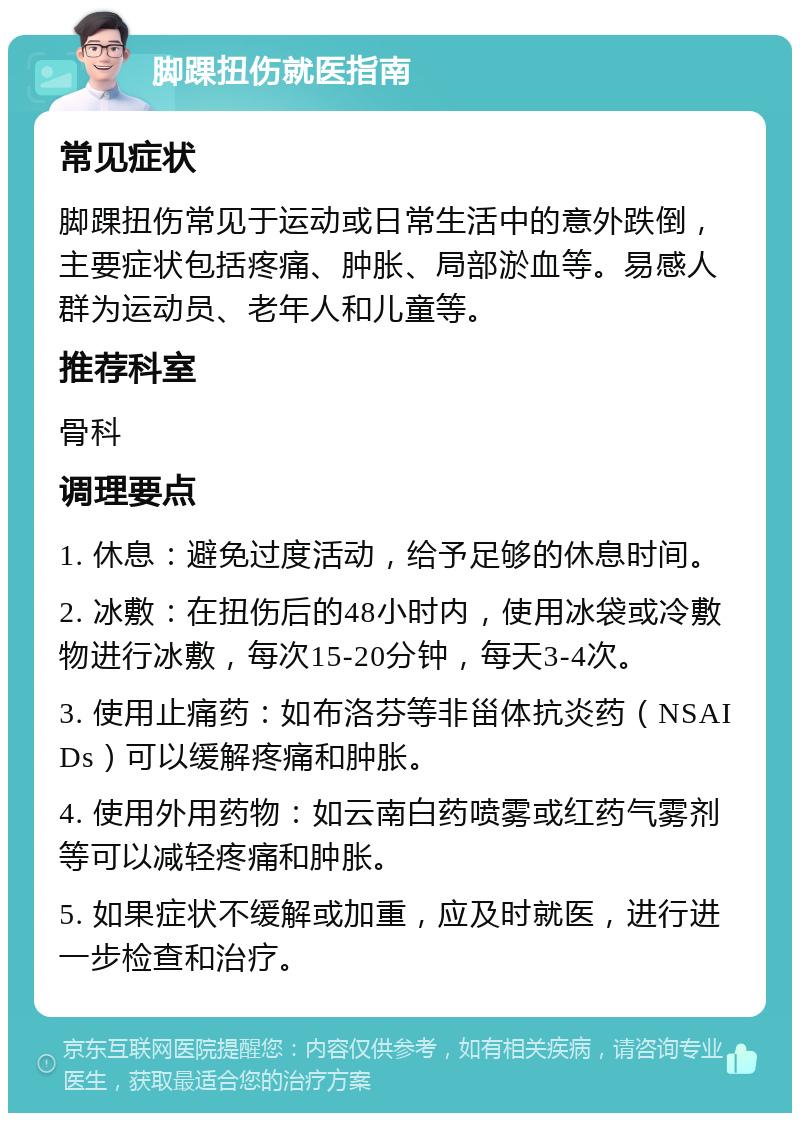 脚踝扭伤就医指南 常见症状 脚踝扭伤常见于运动或日常生活中的意外跌倒，主要症状包括疼痛、肿胀、局部淤血等。易感人群为运动员、老年人和儿童等。 推荐科室 骨科 调理要点 1. 休息：避免过度活动，给予足够的休息时间。 2. 冰敷：在扭伤后的48小时内，使用冰袋或冷敷物进行冰敷，每次15-20分钟，每天3-4次。 3. 使用止痛药：如布洛芬等非甾体抗炎药（NSAIDs）可以缓解疼痛和肿胀。 4. 使用外用药物：如云南白药喷雾或红药气雾剂等可以减轻疼痛和肿胀。 5. 如果症状不缓解或加重，应及时就医，进行进一步检查和治疗。