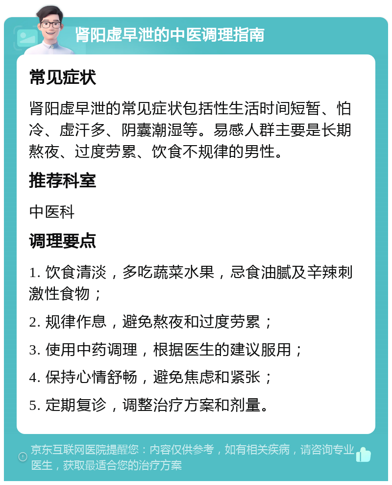 肾阳虚早泄的中医调理指南 常见症状 肾阳虚早泄的常见症状包括性生活时间短暂、怕冷、虚汗多、阴囊潮湿等。易感人群主要是长期熬夜、过度劳累、饮食不规律的男性。 推荐科室 中医科 调理要点 1. 饮食清淡，多吃蔬菜水果，忌食油腻及辛辣刺激性食物； 2. 规律作息，避免熬夜和过度劳累； 3. 使用中药调理，根据医生的建议服用； 4. 保持心情舒畅，避免焦虑和紧张； 5. 定期复诊，调整治疗方案和剂量。