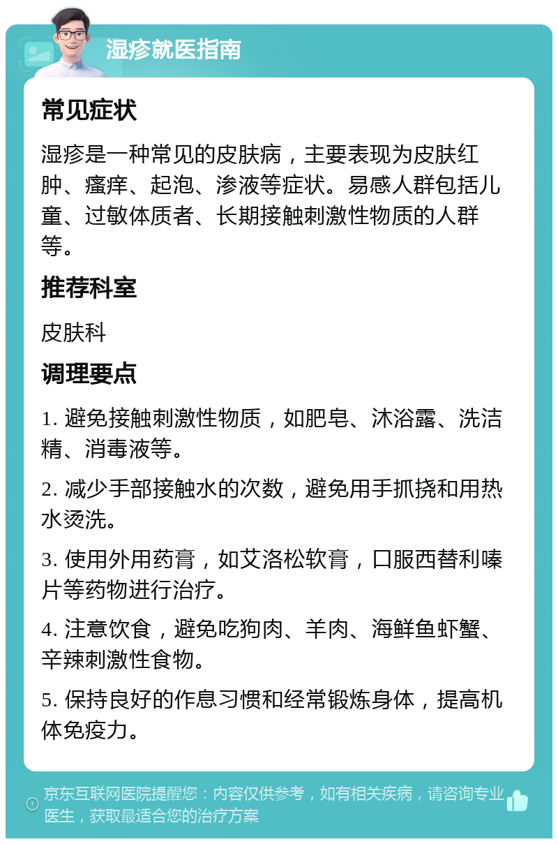 湿疹就医指南 常见症状 湿疹是一种常见的皮肤病，主要表现为皮肤红肿、瘙痒、起泡、渗液等症状。易感人群包括儿童、过敏体质者、长期接触刺激性物质的人群等。 推荐科室 皮肤科 调理要点 1. 避免接触刺激性物质，如肥皂、沐浴露、洗洁精、消毒液等。 2. 减少手部接触水的次数，避免用手抓挠和用热水烫洗。 3. 使用外用药膏，如艾洛松软膏，口服西替利嗪片等药物进行治疗。 4. 注意饮食，避免吃狗肉、羊肉、海鲜鱼虾蟹、辛辣刺激性食物。 5. 保持良好的作息习惯和经常锻炼身体，提高机体免疫力。