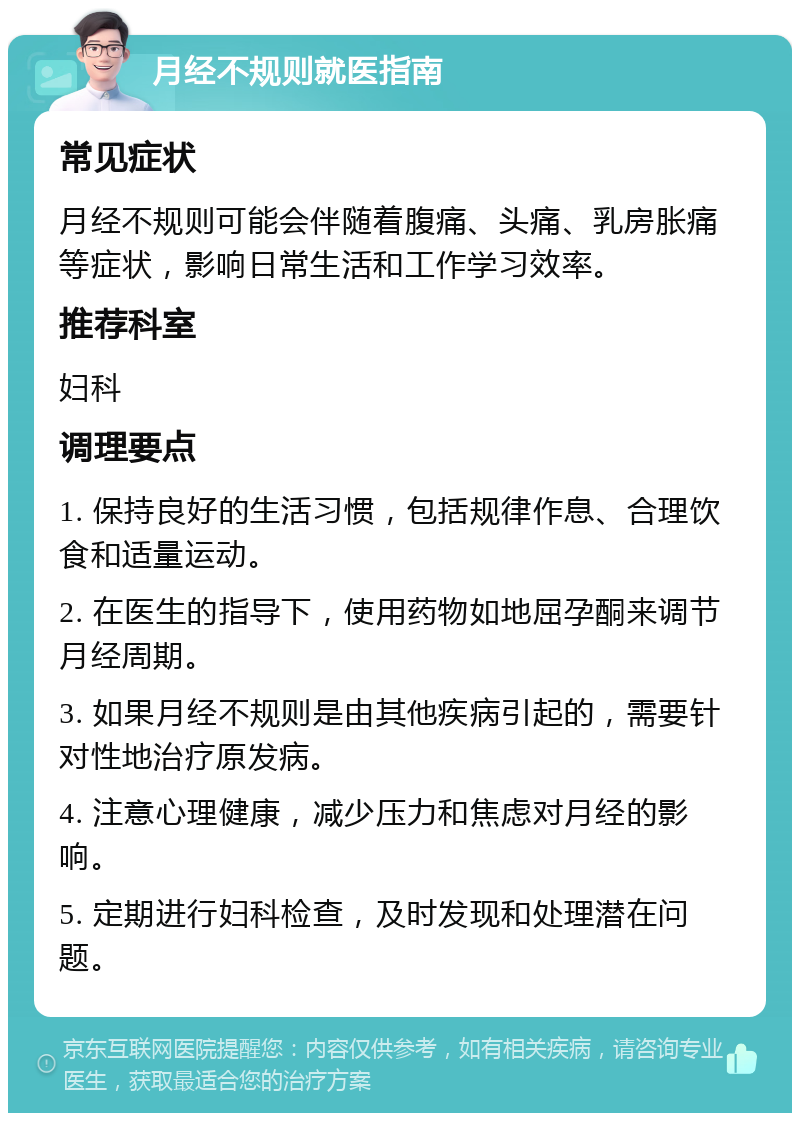 月经不规则就医指南 常见症状 月经不规则可能会伴随着腹痛、头痛、乳房胀痛等症状，影响日常生活和工作学习效率。 推荐科室 妇科 调理要点 1. 保持良好的生活习惯，包括规律作息、合理饮食和适量运动。 2. 在医生的指导下，使用药物如地屈孕酮来调节月经周期。 3. 如果月经不规则是由其他疾病引起的，需要针对性地治疗原发病。 4. 注意心理健康，减少压力和焦虑对月经的影响。 5. 定期进行妇科检查，及时发现和处理潜在问题。