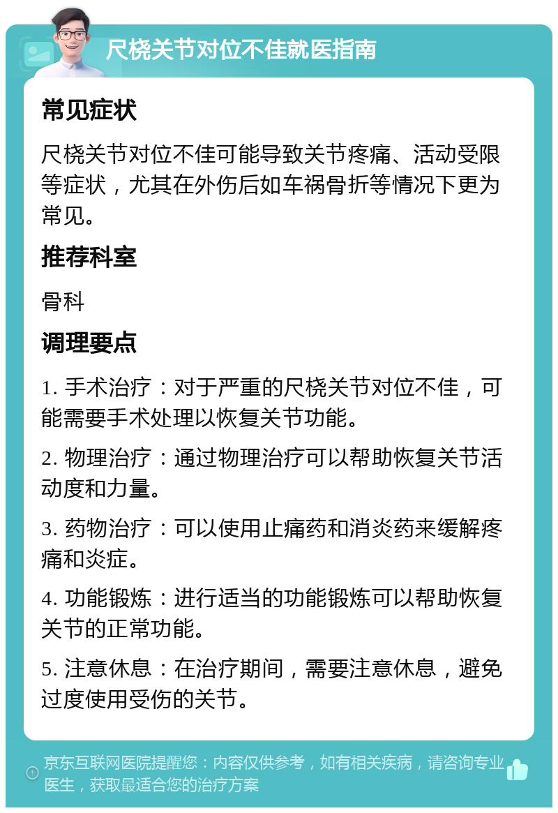 尺桡关节对位不佳就医指南 常见症状 尺桡关节对位不佳可能导致关节疼痛、活动受限等症状，尤其在外伤后如车祸骨折等情况下更为常见。 推荐科室 骨科 调理要点 1. 手术治疗：对于严重的尺桡关节对位不佳，可能需要手术处理以恢复关节功能。 2. 物理治疗：通过物理治疗可以帮助恢复关节活动度和力量。 3. 药物治疗：可以使用止痛药和消炎药来缓解疼痛和炎症。 4. 功能锻炼：进行适当的功能锻炼可以帮助恢复关节的正常功能。 5. 注意休息：在治疗期间，需要注意休息，避免过度使用受伤的关节。