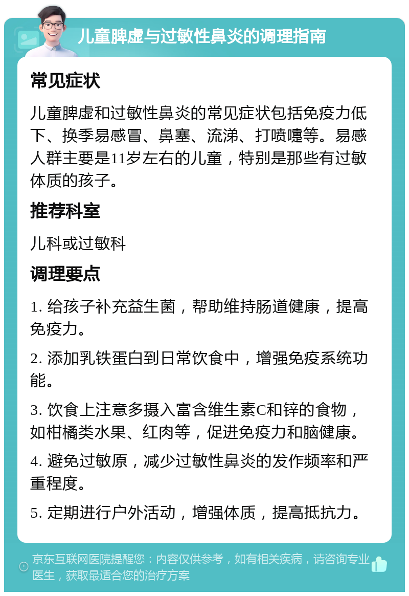 儿童脾虚与过敏性鼻炎的调理指南 常见症状 儿童脾虚和过敏性鼻炎的常见症状包括免疫力低下、换季易感冒、鼻塞、流涕、打喷嚏等。易感人群主要是11岁左右的儿童，特别是那些有过敏体质的孩子。 推荐科室 儿科或过敏科 调理要点 1. 给孩子补充益生菌，帮助维持肠道健康，提高免疫力。 2. 添加乳铁蛋白到日常饮食中，增强免疫系统功能。 3. 饮食上注意多摄入富含维生素C和锌的食物，如柑橘类水果、红肉等，促进免疫力和脑健康。 4. 避免过敏原，减少过敏性鼻炎的发作频率和严重程度。 5. 定期进行户外活动，增强体质，提高抵抗力。