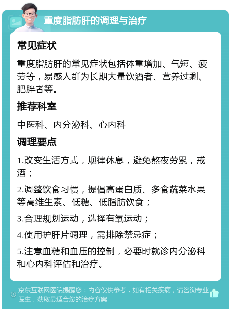 重度脂肪肝的调理与治疗 常见症状 重度脂肪肝的常见症状包括体重增加、气短、疲劳等，易感人群为长期大量饮酒者、营养过剩、肥胖者等。 推荐科室 中医科、内分泌科、心内科 调理要点 1.改变生活方式，规律休息，避免熬夜劳累，戒酒； 2.调整饮食习惯，提倡高蛋白质、多食蔬菜水果等高维生素、低糖、低脂肪饮食； 3.合理规划运动，选择有氧运动； 4.使用护肝片调理，需排除禁忌症； 5.注意血糖和血压的控制，必要时就诊内分泌科和心内科评估和治疗。