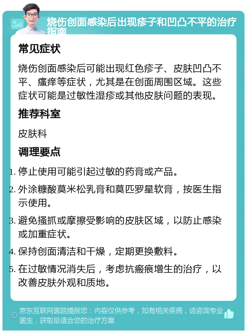 烧伤创面感染后出现疹子和凹凸不平的治疗指南 常见症状 烧伤创面感染后可能出现红色疹子、皮肤凹凸不平、瘙痒等症状，尤其是在创面周围区域。这些症状可能是过敏性湿疹或其他皮肤问题的表现。 推荐科室 皮肤科 调理要点 停止使用可能引起过敏的药膏或产品。 外涂糠酸莫米松乳膏和莫匹罗星软膏，按医生指示使用。 避免搔抓或摩擦受影响的皮肤区域，以防止感染或加重症状。 保持创面清洁和干燥，定期更换敷料。 在过敏情况消失后，考虑抗瘢痕增生的治疗，以改善皮肤外观和质地。