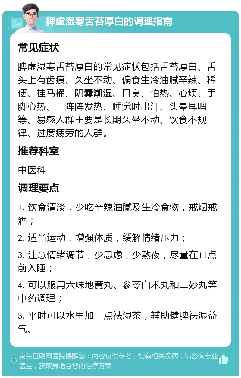 脾虚湿寒舌苔厚白的调理指南 常见症状 脾虚湿寒舌苔厚白的常见症状包括舌苔厚白、舌头上有齿痕、久坐不动、偏食生冷油腻辛辣、稀便、挂马桶、阴囊潮湿、口臭、怕热、心烦、手脚心热、一阵阵发热、睡觉时出汗、头晕耳鸣等。易感人群主要是长期久坐不动、饮食不规律、过度疲劳的人群。 推荐科室 中医科 调理要点 1. 饮食清淡，少吃辛辣油腻及生冷食物，戒烟戒酒； 2. 适当运动，增强体质，缓解情绪压力； 3. 注意情绪调节，少思虑，少熬夜，尽量在11点前入睡； 4. 可以服用六味地黄丸、参苓白术丸和二妙丸等中药调理； 5. 平时可以水里加一点祛湿茶，辅助健脾祛湿益气。