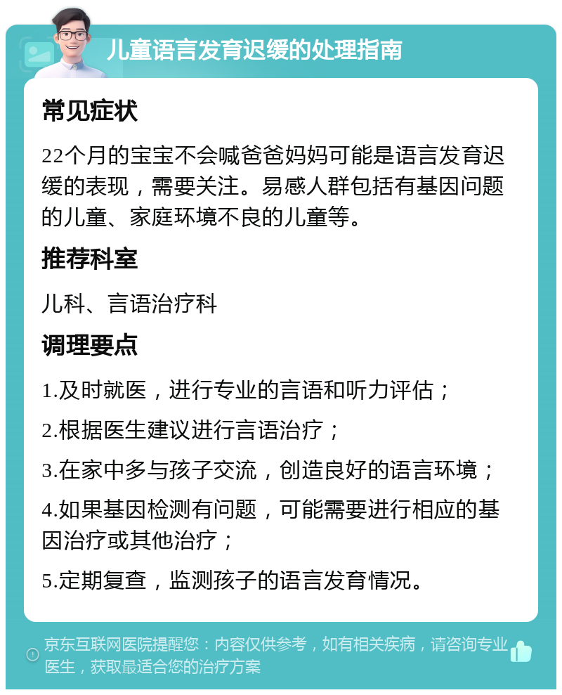 儿童语言发育迟缓的处理指南 常见症状 22个月的宝宝不会喊爸爸妈妈可能是语言发育迟缓的表现，需要关注。易感人群包括有基因问题的儿童、家庭环境不良的儿童等。 推荐科室 儿科、言语治疗科 调理要点 1.及时就医，进行专业的言语和听力评估； 2.根据医生建议进行言语治疗； 3.在家中多与孩子交流，创造良好的语言环境； 4.如果基因检测有问题，可能需要进行相应的基因治疗或其他治疗； 5.定期复查，监测孩子的语言发育情况。