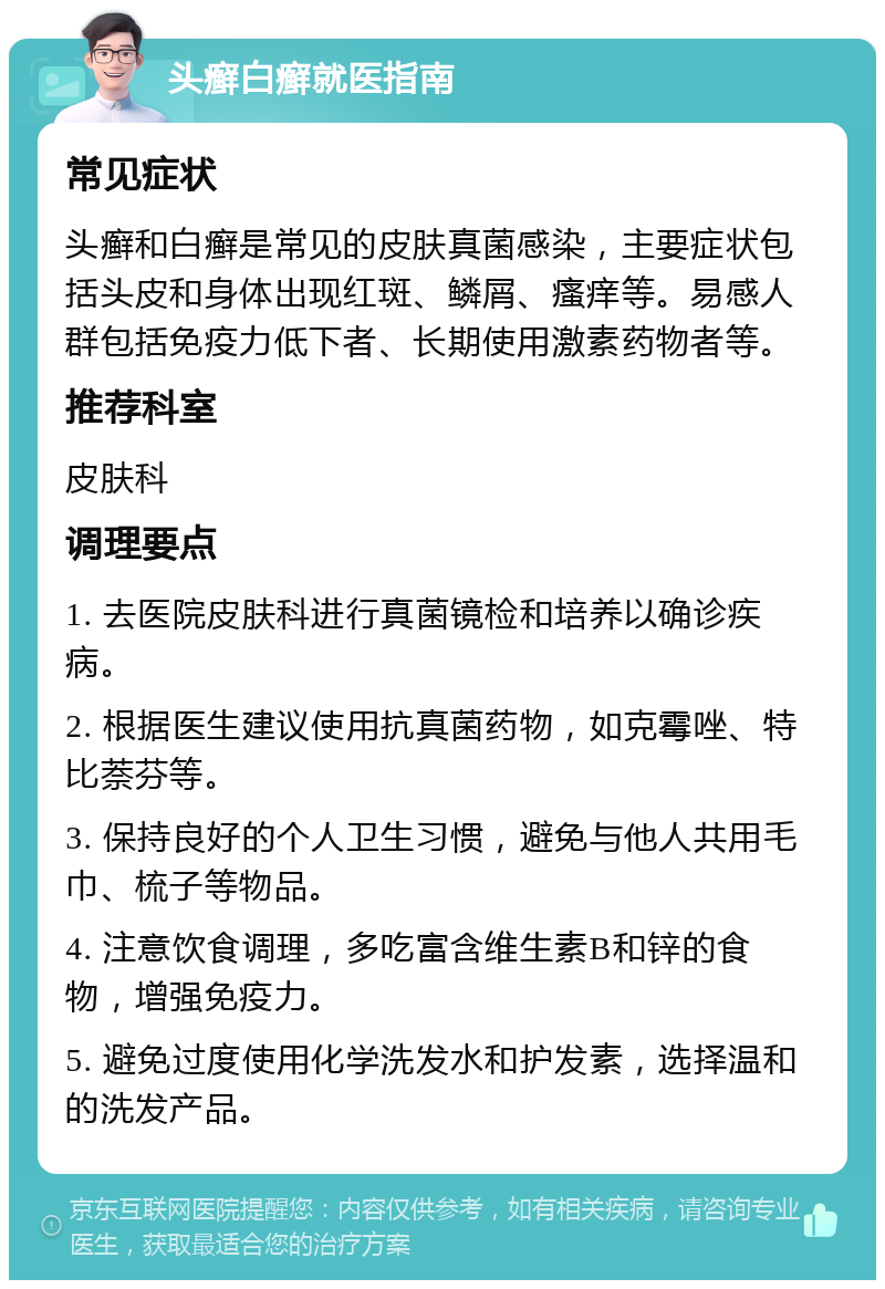 头癣白癣就医指南 常见症状 头癣和白癣是常见的皮肤真菌感染，主要症状包括头皮和身体出现红斑、鳞屑、瘙痒等。易感人群包括免疫力低下者、长期使用激素药物者等。 推荐科室 皮肤科 调理要点 1. 去医院皮肤科进行真菌镜检和培养以确诊疾病。 2. 根据医生建议使用抗真菌药物，如克霉唑、特比萘芬等。 3. 保持良好的个人卫生习惯，避免与他人共用毛巾、梳子等物品。 4. 注意饮食调理，多吃富含维生素B和锌的食物，增强免疫力。 5. 避免过度使用化学洗发水和护发素，选择温和的洗发产品。