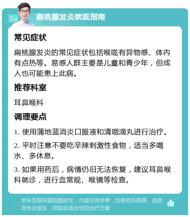 扁桃腺发炎就医指南 常见症状 扁桃腺发炎的常见症状包括喉咙有异物感、体内有点热等。易感人群主要是儿童和青少年，但成人也可能患上此病。 推荐科室 耳鼻喉科 调理要点 1. 使用蒲地蓝消炎口服液和清咽滴丸进行治疗。 2. 平时注意不要吃辛辣刺激性食物，适当多喝水、多休息。 3. 如果用药后，病情仍旧无法恢复，建议耳鼻喉科就诊，进行血常规、喉镜等检查。