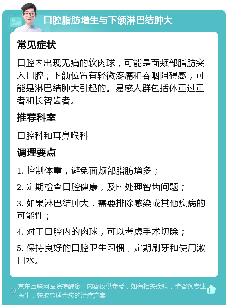 口腔脂肪增生与下颌淋巴结肿大 常见症状 口腔内出现无痛的软肉球，可能是面颊部脂肪突入口腔；下颌位置有轻微疼痛和吞咽阻碍感，可能是淋巴结肿大引起的。易感人群包括体重过重者和长智齿者。 推荐科室 口腔科和耳鼻喉科 调理要点 1. 控制体重，避免面颊部脂肪增多； 2. 定期检查口腔健康，及时处理智齿问题； 3. 如果淋巴结肿大，需要排除感染或其他疾病的可能性； 4. 对于口腔内的肉球，可以考虑手术切除； 5. 保持良好的口腔卫生习惯，定期刷牙和使用漱口水。