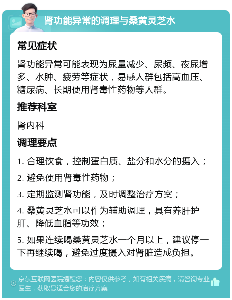 肾功能异常的调理与桑黄灵芝水 常见症状 肾功能异常可能表现为尿量减少、尿频、夜尿增多、水肿、疲劳等症状，易感人群包括高血压、糖尿病、长期使用肾毒性药物等人群。 推荐科室 肾内科 调理要点 1. 合理饮食，控制蛋白质、盐分和水分的摄入； 2. 避免使用肾毒性药物； 3. 定期监测肾功能，及时调整治疗方案； 4. 桑黄灵芝水可以作为辅助调理，具有养肝护肝、降低血脂等功效； 5. 如果连续喝桑黄灵芝水一个月以上，建议停一下再继续喝，避免过度摄入对肾脏造成负担。