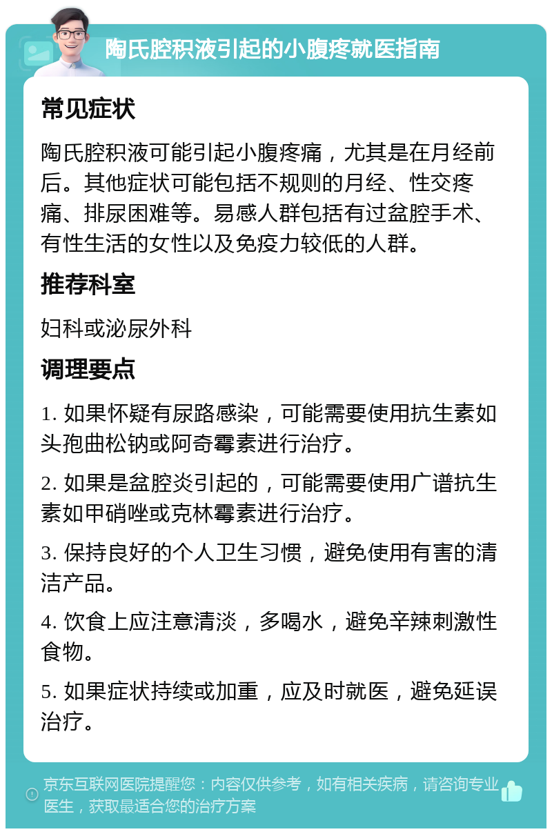 陶氏腔积液引起的小腹疼就医指南 常见症状 陶氏腔积液可能引起小腹疼痛，尤其是在月经前后。其他症状可能包括不规则的月经、性交疼痛、排尿困难等。易感人群包括有过盆腔手术、有性生活的女性以及免疫力较低的人群。 推荐科室 妇科或泌尿外科 调理要点 1. 如果怀疑有尿路感染，可能需要使用抗生素如头孢曲松钠或阿奇霉素进行治疗。 2. 如果是盆腔炎引起的，可能需要使用广谱抗生素如甲硝唑或克林霉素进行治疗。 3. 保持良好的个人卫生习惯，避免使用有害的清洁产品。 4. 饮食上应注意清淡，多喝水，避免辛辣刺激性食物。 5. 如果症状持续或加重，应及时就医，避免延误治疗。