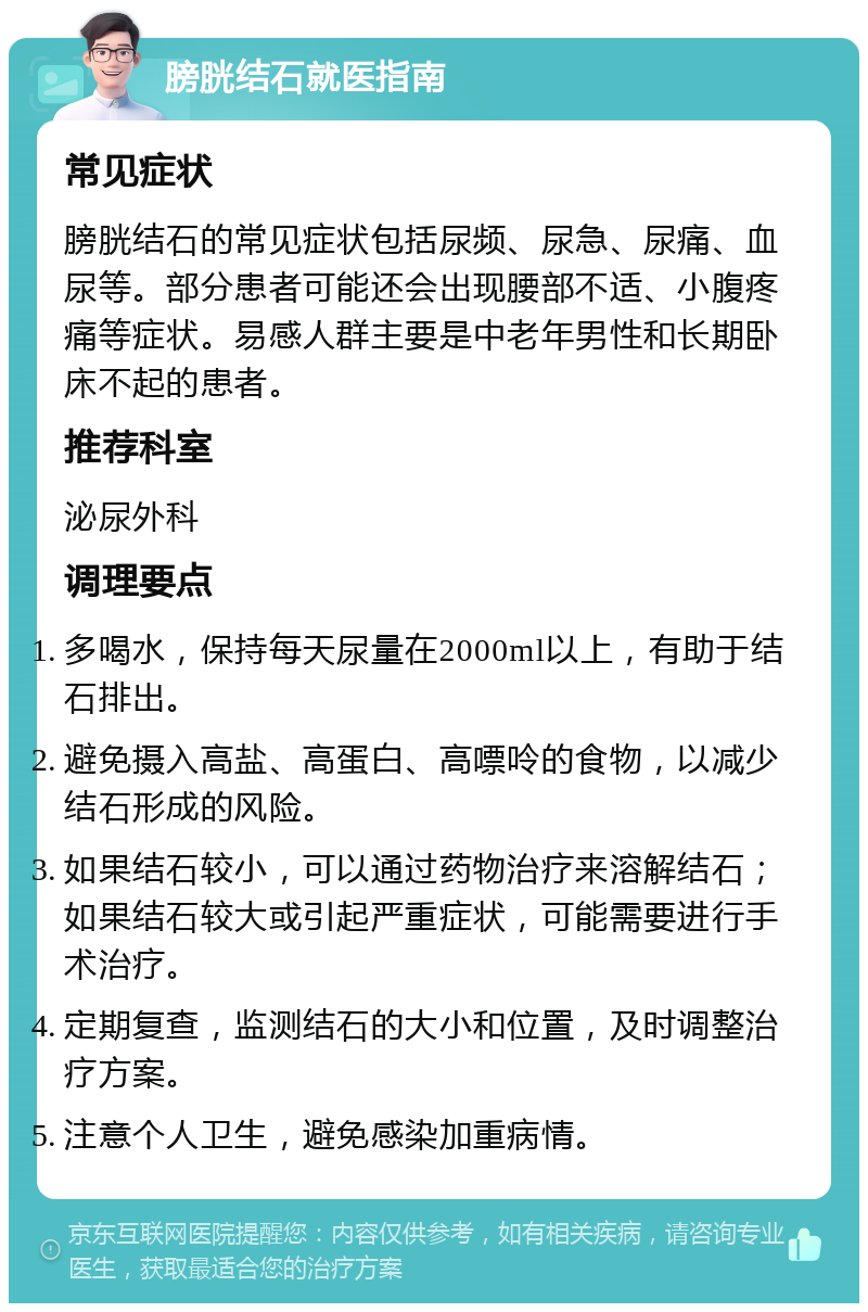 膀胱结石就医指南 常见症状 膀胱结石的常见症状包括尿频、尿急、尿痛、血尿等。部分患者可能还会出现腰部不适、小腹疼痛等症状。易感人群主要是中老年男性和长期卧床不起的患者。 推荐科室 泌尿外科 调理要点 多喝水，保持每天尿量在2000ml以上，有助于结石排出。 避免摄入高盐、高蛋白、高嘌呤的食物，以减少结石形成的风险。 如果结石较小，可以通过药物治疗来溶解结石；如果结石较大或引起严重症状，可能需要进行手术治疗。 定期复查，监测结石的大小和位置，及时调整治疗方案。 注意个人卫生，避免感染加重病情。