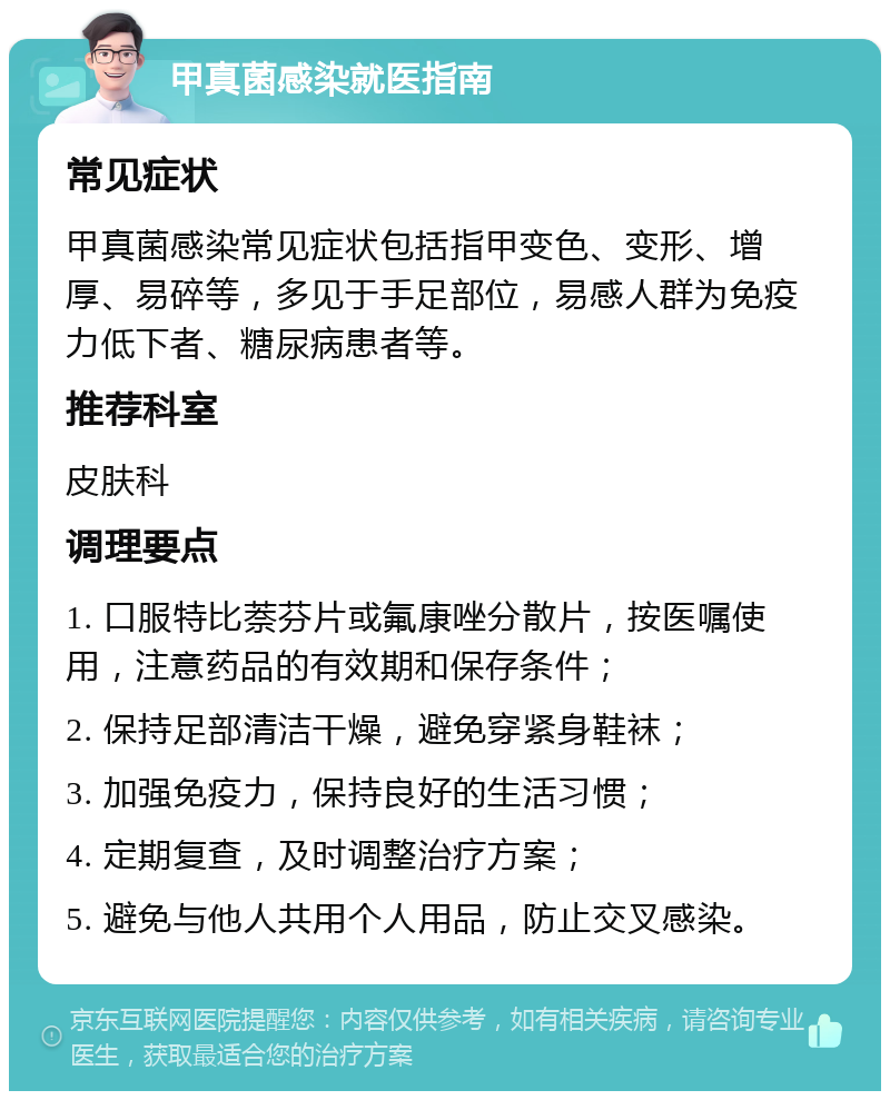 甲真菌感染就医指南 常见症状 甲真菌感染常见症状包括指甲变色、变形、增厚、易碎等，多见于手足部位，易感人群为免疫力低下者、糖尿病患者等。 推荐科室 皮肤科 调理要点 1. 口服特比萘芬片或氟康唑分散片，按医嘱使用，注意药品的有效期和保存条件； 2. 保持足部清洁干燥，避免穿紧身鞋袜； 3. 加强免疫力，保持良好的生活习惯； 4. 定期复查，及时调整治疗方案； 5. 避免与他人共用个人用品，防止交叉感染。