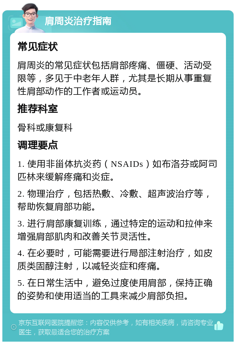 肩周炎治疗指南 常见症状 肩周炎的常见症状包括肩部疼痛、僵硬、活动受限等，多见于中老年人群，尤其是长期从事重复性肩部动作的工作者或运动员。 推荐科室 骨科或康复科 调理要点 1. 使用非甾体抗炎药（NSAIDs）如布洛芬或阿司匹林来缓解疼痛和炎症。 2. 物理治疗，包括热敷、冷敷、超声波治疗等，帮助恢复肩部功能。 3. 进行肩部康复训练，通过特定的运动和拉伸来增强肩部肌肉和改善关节灵活性。 4. 在必要时，可能需要进行局部注射治疗，如皮质类固醇注射，以减轻炎症和疼痛。 5. 在日常生活中，避免过度使用肩部，保持正确的姿势和使用适当的工具来减少肩部负担。