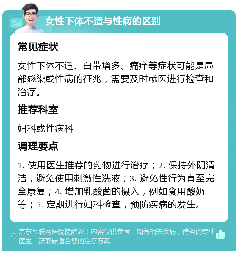 女性下体不适与性病的区别 常见症状 女性下体不适、白带增多、痛痒等症状可能是局部感染或性病的征兆，需要及时就医进行检查和治疗。 推荐科室 妇科或性病科 调理要点 1. 使用医生推荐的药物进行治疗；2. 保持外阴清洁，避免使用刺激性洗液；3. 避免性行为直至完全康复；4. 增加乳酸菌的摄入，例如食用酸奶等；5. 定期进行妇科检查，预防疾病的发生。