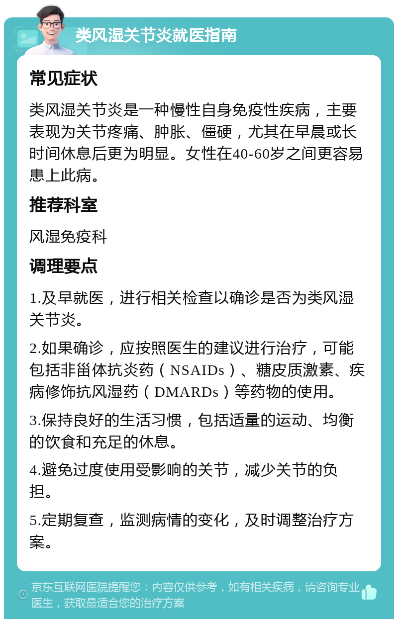 类风湿关节炎就医指南 常见症状 类风湿关节炎是一种慢性自身免疫性疾病，主要表现为关节疼痛、肿胀、僵硬，尤其在早晨或长时间休息后更为明显。女性在40-60岁之间更容易患上此病。 推荐科室 风湿免疫科 调理要点 1.及早就医，进行相关检查以确诊是否为类风湿关节炎。 2.如果确诊，应按照医生的建议进行治疗，可能包括非甾体抗炎药（NSAIDs）、糖皮质激素、疾病修饰抗风湿药（DMARDs）等药物的使用。 3.保持良好的生活习惯，包括适量的运动、均衡的饮食和充足的休息。 4.避免过度使用受影响的关节，减少关节的负担。 5.定期复查，监测病情的变化，及时调整治疗方案。