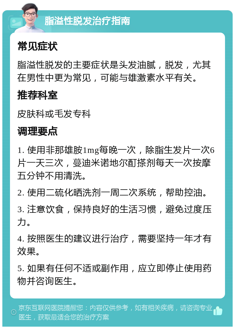 脂溢性脱发治疗指南 常见症状 脂溢性脱发的主要症状是头发油腻，脱发，尤其在男性中更为常见，可能与雄激素水平有关。 推荐科室 皮肤科或毛发专科 调理要点 1. 使用非那雄胺1mg每晚一次，除脂生发片一次6片一天三次，蔓迪米诺地尔酊搽剂每天一次按摩五分钟不用清洗。 2. 使用二硫化晒洗剂一周二次系统，帮助控油。 3. 注意饮食，保持良好的生活习惯，避免过度压力。 4. 按照医生的建议进行治疗，需要坚持一年才有效果。 5. 如果有任何不适或副作用，应立即停止使用药物并咨询医生。