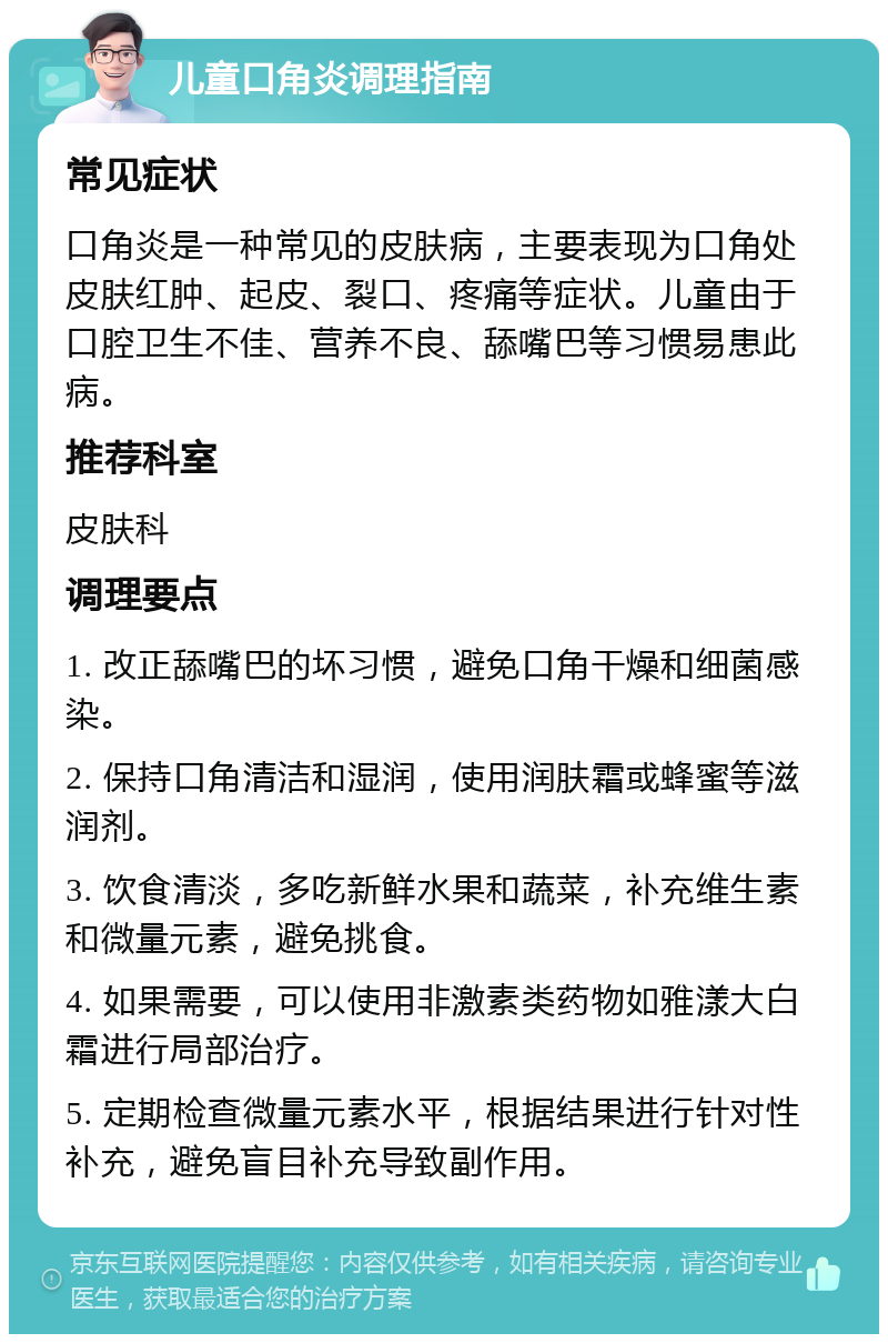 儿童口角炎调理指南 常见症状 口角炎是一种常见的皮肤病，主要表现为口角处皮肤红肿、起皮、裂口、疼痛等症状。儿童由于口腔卫生不佳、营养不良、舔嘴巴等习惯易患此病。 推荐科室 皮肤科 调理要点 1. 改正舔嘴巴的坏习惯，避免口角干燥和细菌感染。 2. 保持口角清洁和湿润，使用润肤霜或蜂蜜等滋润剂。 3. 饮食清淡，多吃新鲜水果和蔬菜，补充维生素和微量元素，避免挑食。 4. 如果需要，可以使用非激素类药物如雅漾大白霜进行局部治疗。 5. 定期检查微量元素水平，根据结果进行针对性补充，避免盲目补充导致副作用。