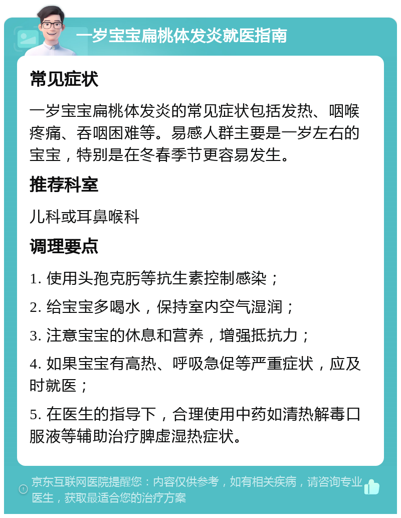 一岁宝宝扁桃体发炎就医指南 常见症状 一岁宝宝扁桃体发炎的常见症状包括发热、咽喉疼痛、吞咽困难等。易感人群主要是一岁左右的宝宝，特别是在冬春季节更容易发生。 推荐科室 儿科或耳鼻喉科 调理要点 1. 使用头孢克肟等抗生素控制感染； 2. 给宝宝多喝水，保持室内空气湿润； 3. 注意宝宝的休息和营养，增强抵抗力； 4. 如果宝宝有高热、呼吸急促等严重症状，应及时就医； 5. 在医生的指导下，合理使用中药如清热解毒口服液等辅助治疗脾虚湿热症状。