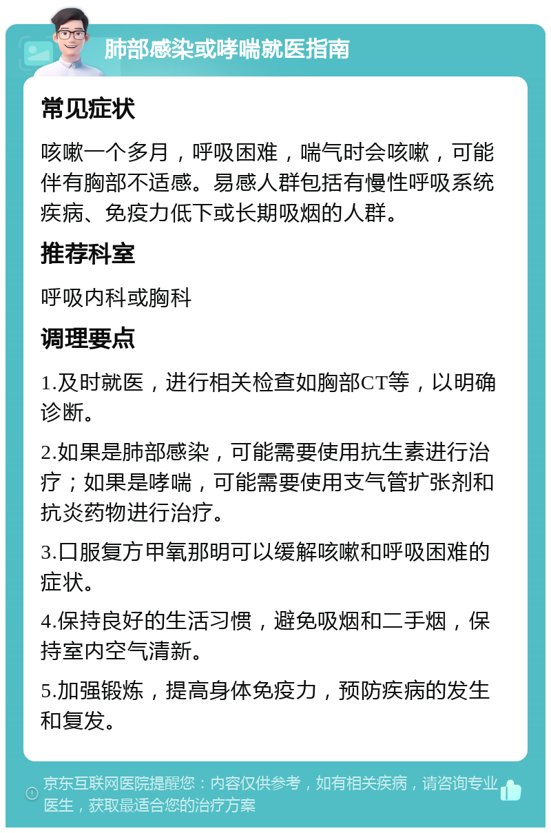 肺部感染或哮喘就医指南 常见症状 咳嗽一个多月，呼吸困难，喘气时会咳嗽，可能伴有胸部不适感。易感人群包括有慢性呼吸系统疾病、免疫力低下或长期吸烟的人群。 推荐科室 呼吸内科或胸科 调理要点 1.及时就医，进行相关检查如胸部CT等，以明确诊断。 2.如果是肺部感染，可能需要使用抗生素进行治疗；如果是哮喘，可能需要使用支气管扩张剂和抗炎药物进行治疗。 3.口服复方甲氧那明可以缓解咳嗽和呼吸困难的症状。 4.保持良好的生活习惯，避免吸烟和二手烟，保持室内空气清新。 5.加强锻炼，提高身体免疫力，预防疾病的发生和复发。